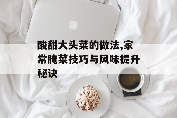 酸甜大头菜的做法,家常腌菜技巧与风味提升秘诀-第1张图片-