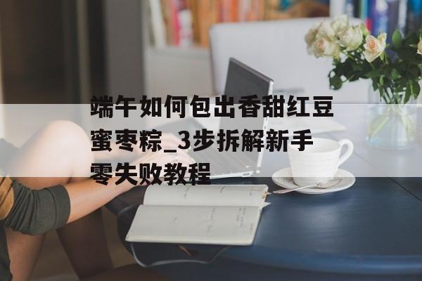 端午如何包出香甜红豆蜜枣粽_3步拆解新手零失败教程-第1张图片-