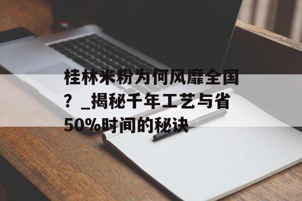 桂林米粉为何风靡全国？_揭秘千年工艺与省50%时间的秘诀-第1张图片-