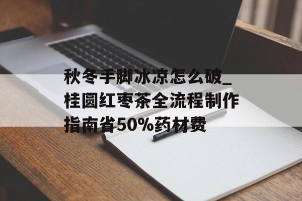 秋冬手脚冰凉怎么破_桂圆红枣茶全流程制作指南省50%药材费-第1张图片-