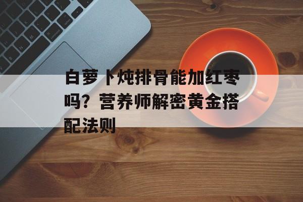 白萝卜炖排骨能加红枣吗？营养师解密黄金搭配法则-第1张图片-