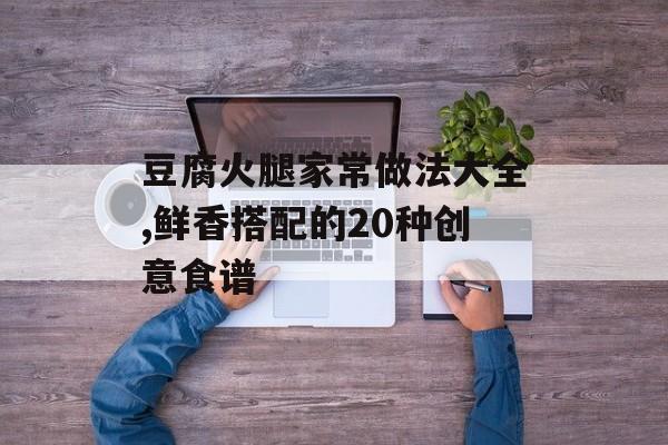 豆腐火腿家常做法大全,鲜香搭配的20种创意食谱-第1张图片-