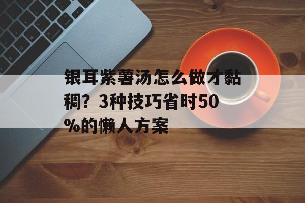 银耳紫薯汤怎么做才黏稠？3种技巧省时50%的懒人方案-第1张图片-