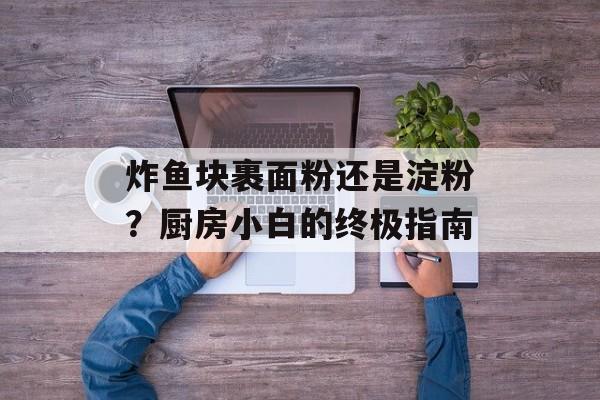 炸鱼块裹面粉还是淀粉？厨房小白的终极指南-第1张图片-