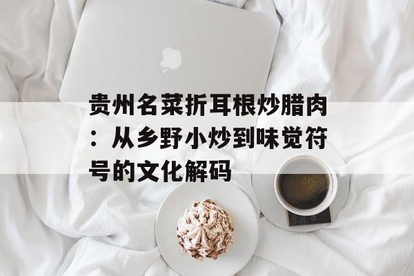 贵州名菜折耳根炒腊肉：从乡野小炒到味觉符号的文化解码-第1张图片-
