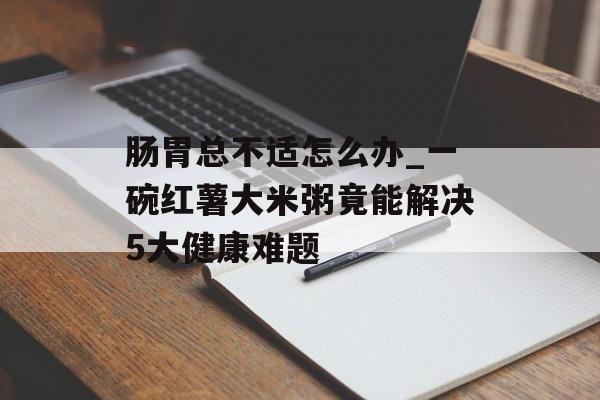 肠胃总不适怎么办_一碗红薯大米粥竟能解决5大健康难题-第1张图片-