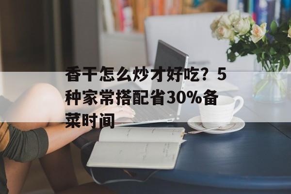 香干怎么炒才好吃？5种家常搭配省30%备菜时间-第1张图片-