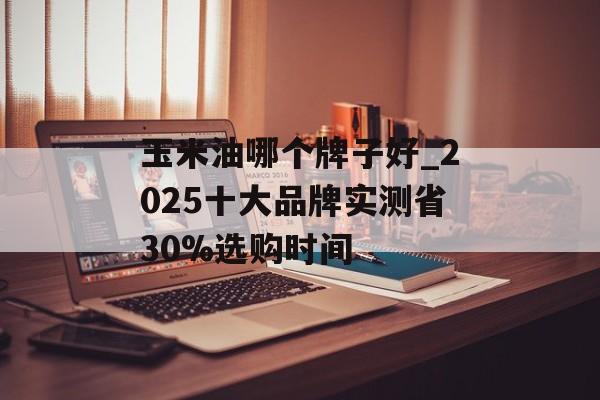 玉米油哪个牌子好_2025十大品牌实测省30%选购时间-第1张图片-