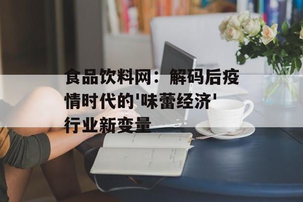 食品饮料网：解码后疫情时代的'味蕾经济'行业新变量-第1张图片-