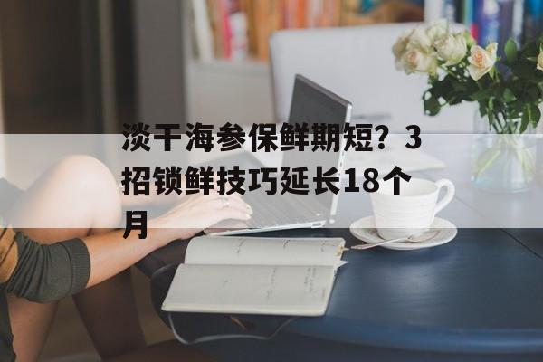 淡干海参保鲜期短?3招锁鲜技巧延长18个月-第1张图片- 淡干海参保鲜期短?3招锁鲜技巧延长18个月-第1张图片-