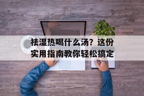 祛湿热喝什么汤？这份实用指南教你轻松搞定-第1张图片-