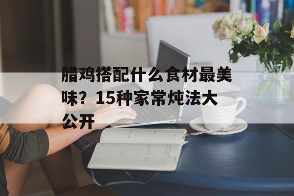 腊鸡搭配什么食材最美味？15种家常炖法大公开-第1张图片-