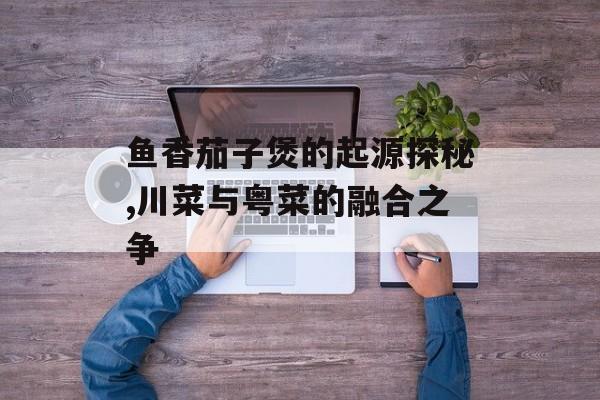 鱼香茄子煲的起源探秘,川菜与粤菜的融合之争-第1张图片-