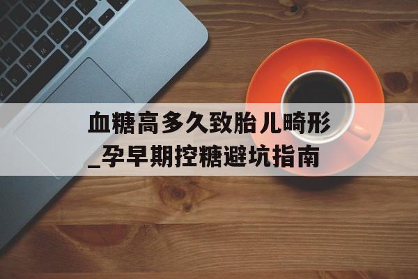 血糖高多久致胎儿畸形_孕早期控糖避坑指南-第1张图片-