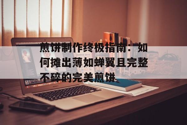 煎饼制作终极指南：如何摊出薄如蝉翼且完整不碎的完美煎饼-第1张图片-