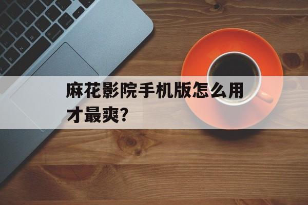 麻花影院手机版怎么用才最爽？-第1张图片-