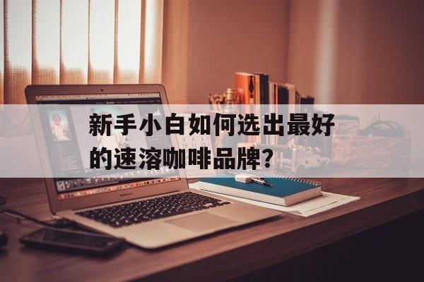 新手小白如何选出最好的速溶咖啡品牌？-第1张图片-