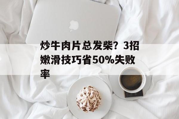 炒牛肉片总发柴？3招嫩滑技巧省50%失败率-第1张图片-
