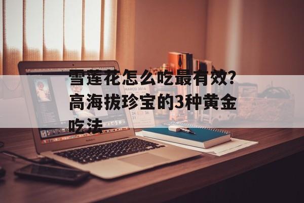 雪莲花怎么吃最有效？高海拔珍宝的3种黄金吃法-第1张图片-