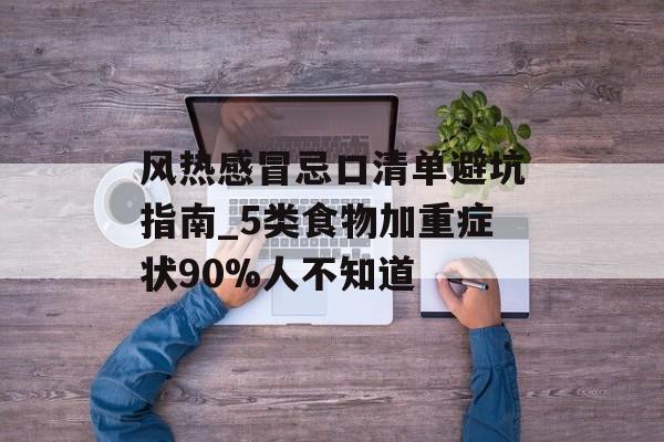 风热感冒忌口清单避坑指南_5类食物加重症状90%人不知道-第1张图片-