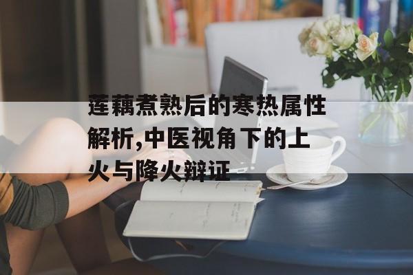 莲藕煮熟后的寒热属性解析,中医视角下的上火与降火辩证-第1张图片- 莲藕煮熟后的寒热属性解析,中医视角下的上火与降火辩证-第1张图片-