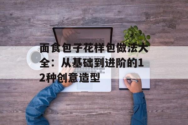 面食包子花样包做法大全：从基础到进阶的12种创意造型-第1张图片-