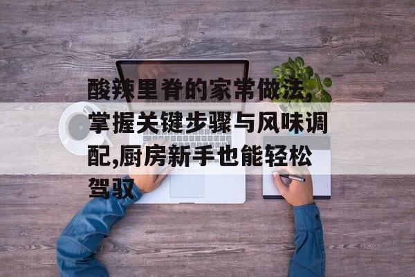酸辣里脊的家常做法,掌握关键步骤与风味调配,厨房新手也能轻松驾驭-第1张图片-