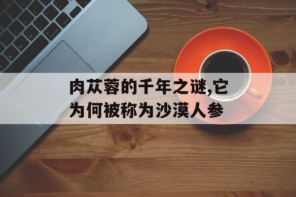 肉苁蓉的千年之谜,它为何被称为沙漠人参-第1张图片-