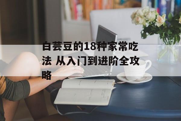 白芸豆的18种家常吃法 从入门到进阶全攻略-第1张图片-