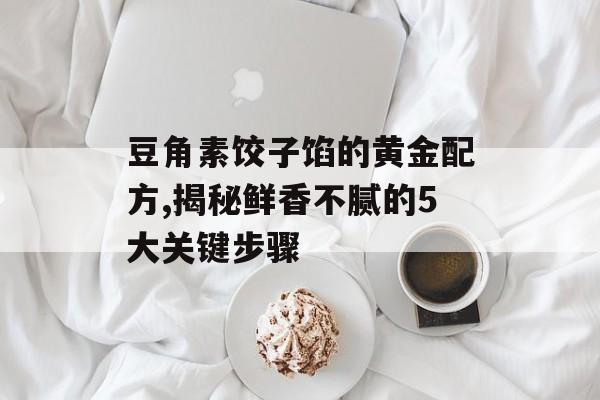 豆角素饺子馅的黄金配方,揭秘鲜香不腻的5大关键步骤-第1张图片-