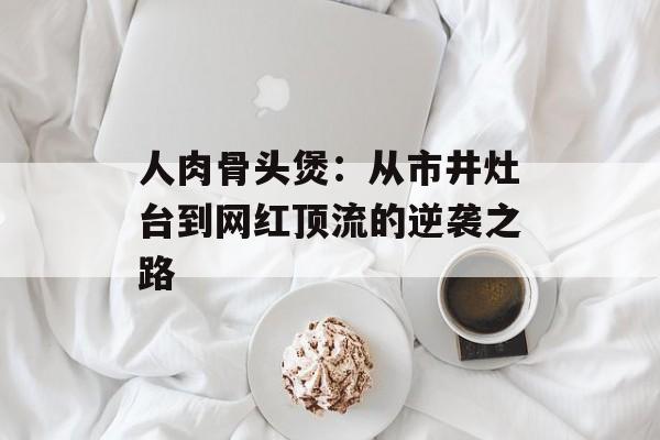 人肉骨头煲：从市井灶台到网红顶流的逆袭之路-第1张图片-