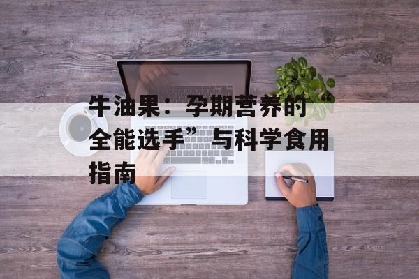 牛油果：孕期营养的“全能选手”与科学食用指南-第1张图片-