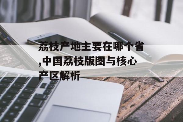 荔枝产地主要在哪个省,中国荔枝版图与核心产区解析-第1张图片-