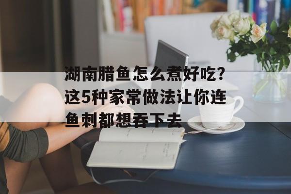 湖南腊鱼怎么煮好吃？这5种家常做法让你连鱼刺都想吞下去-第1张图片-