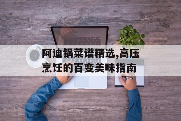 阿迪锅菜谱精选,高压烹饪的百变美味指南-第1张图片-