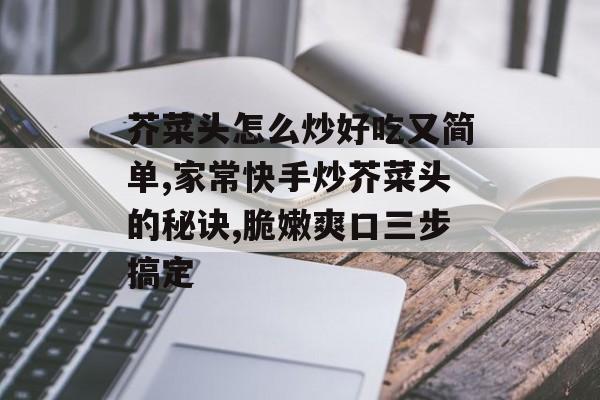 芥菜头怎么炒好吃又简单,家常快手炒芥菜头的秘诀,脆嫩爽口三步搞定-第1张图片-