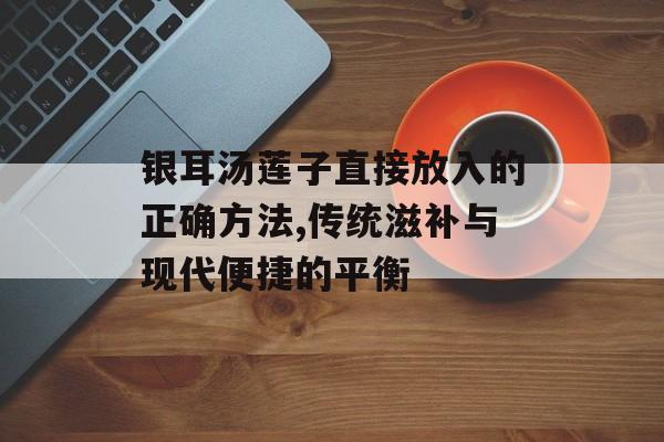 银耳汤莲子直接放入的正确方法,传统滋补与现代便捷的平衡-第1张图片-