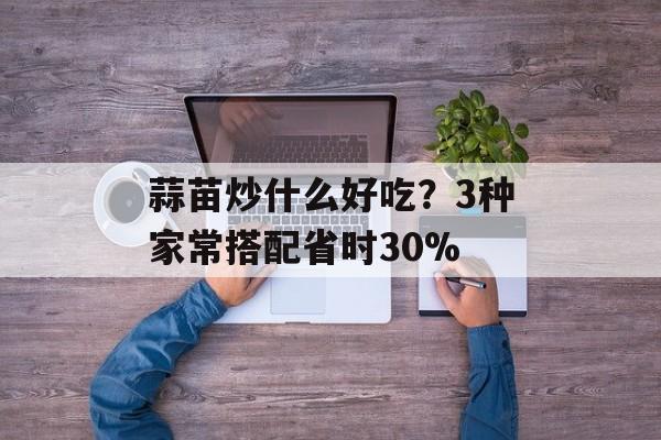 蒜苗炒什么好吃？3种家常搭配省时30%-第1张图片-