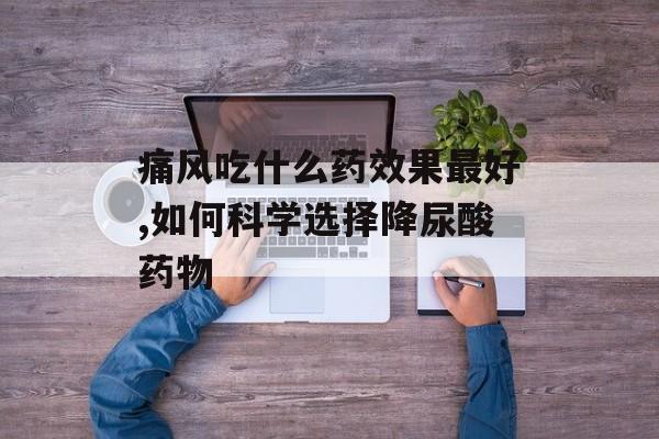 痛风吃什么药效果最好,如何科学选择降尿酸药物-第1张图片-