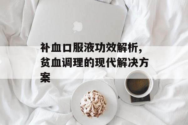 补血口服液功效解析,贫血调理的现代解决方案-第1张图片-