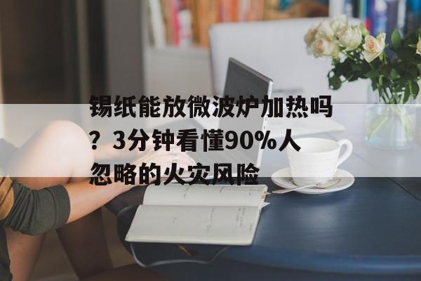 锡纸能放微波炉加热吗？3分钟看懂90%人忽略的火灾风险-第1张图片-