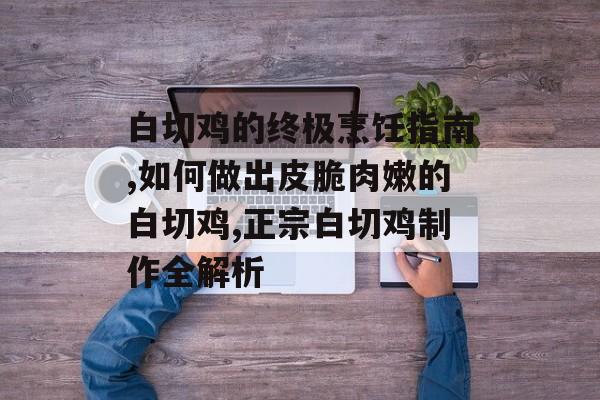 白切鸡的终极烹饪指南,如何做出皮脆肉嫩的白切鸡,正宗白切鸡制作全解析-第1张图片-