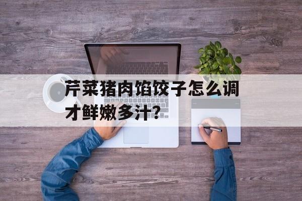 芹菜猪肉馅饺子怎么调才鲜嫩多汁？-第1张图片-