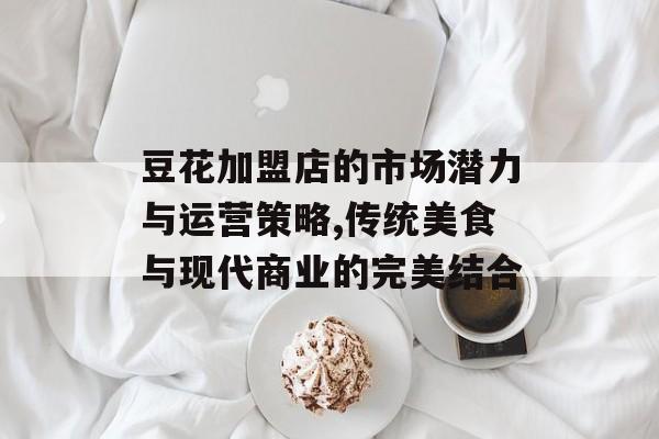 豆花加盟店的市场潜力与运营策略,传统美食与现代商业的完美结合-第1张图片- 豆花加盟店的市场潜力与运营策略,传统美食与现代商业的完美结合-第1张图片-