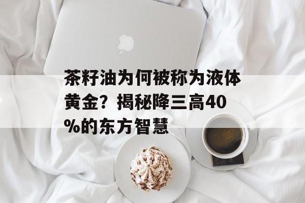 茶籽油为何被称为液体黄金？揭秘降三高40%的东方智慧-第1张图片-