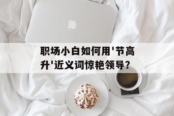 职场小白如何用'节高升'近义词惊艳领导？-第1张图片-