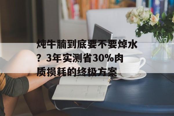 炖牛腩到底要不要焯水？3年实测省30%肉质损耗的终极方案-第1张图片-