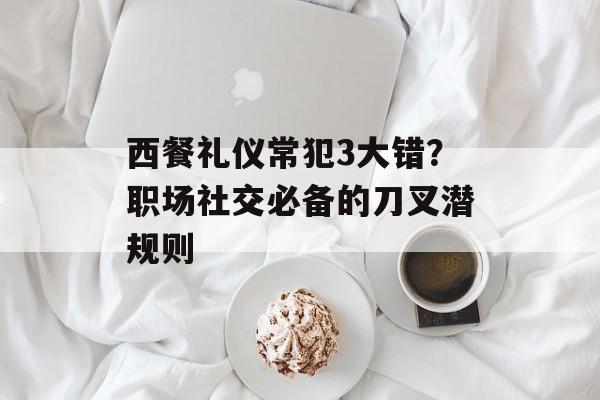 西餐礼仪常犯3大错？职场社交必备的刀叉潜规则-第1张图片-