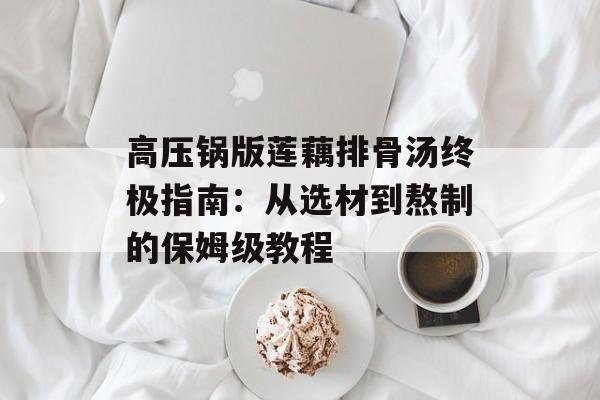 高压锅版莲藕排骨汤终极指南：从选材到熬制的保姆级教程-第1张图片-