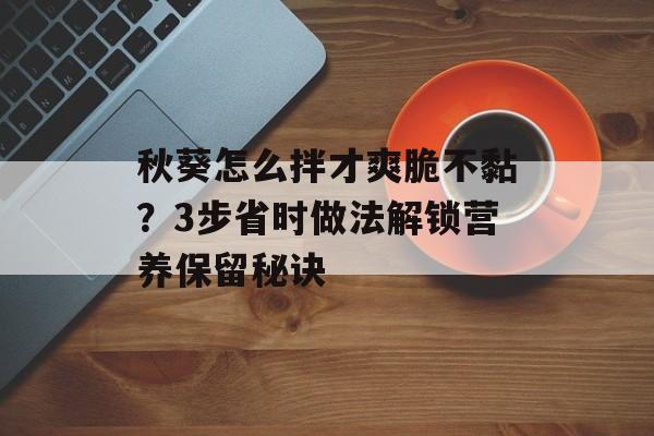 秋葵怎么拌才爽脆不黏？3步省时做法解锁营养保留秘诀-第1张图片-